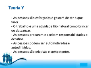 Free Powerpoint Templates 
Page 6 
Teoria Y 
- As pessoas são esforçadas e gostam de ter o que 
fazer. 
- O trabalho é uma atividade tão natural como brincar 
ou descansar. 
- As pessoas procuram e aceitam responsabilidades e 
desafios. 
- As pessoas podem ser automotivadas e 
autodirigidas. 
- As pessoas são criativas e competentes. 
 