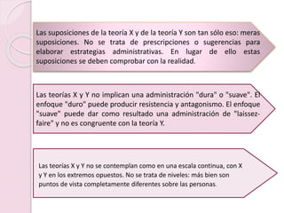 Las suposiciones de la teoría X y de la teoría Y son tan sólo eso: meras
suposiciones. No se trata de prescripciones o sugerencias para
elaborar estrategias administrativas. En lugar de ello estas
suposiciones se deben comprobar con la realidad.
Las teorías X y Y no se contemplan como en una escala continua, con X
y Y en los extremos opuestos. No se trata de niveles: más bien son
puntos de vista completamente diferentes sobre las personas.
Las teorías X y Y no implican una administración "dura" o "suave". El
enfoque "duro" puede producir resistencia y antagonismo. El enfoque
"suave" puede dar como resultado una administración de "laissez-
faire" y no es congruente con la teoría Y.
 