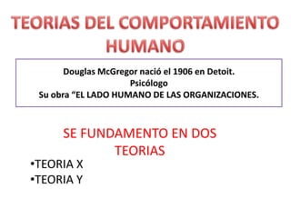 TEORIAS DEL COMPORTAMIENTO HUMANO Douglas McGregor nació el 1906 en Detoit. Psicólogo Su obra “EL LADO HUMANO DE LAS ORGANIZACIONES. SE FUNDAMENTO EN DOS TEORIAS ,[object Object]