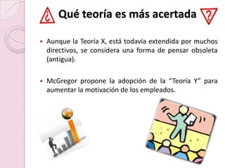 Qué teoría es más acertadaAunque la Teoría X, está todavía extendida por muchos directivos, se considera una forma de pensar obsoleta (antigua).McGregor propone la adopción de la “Teoría Y” para aumentar la motivación de los empleados.