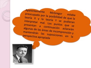 Aparentemente McGregor estaba preocupado por la posibilidad de que la teoría X y la teoría Y se pudieran interpretar mal. Los puntos que se presentan a continuación aclararán algunas de las áreas de incomprensión y mantendrán las suposiciones en la perspectiva apropiada