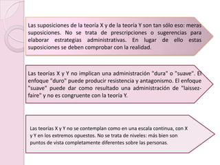 Las suposiciones de la teoría X y de la teoría Y son tan sólo eso: meras suposiciones. No se trata de prescripciones o sugerencias para elaborar estrategias administrativas. En lugar de ello estas suposiciones se deben comprobar con la realidad. Las teorías X y Y no implican una administración "dura" o "suave". El enfoque "duro" puede producir resistencia y antagonismo. El enfoque "suave" puede dar como resultado una administración de "laissez-faire" y no es congruente con la teoría Y. Las teorías X y Y no se contemplan como en una escala continua, con Xy Y en los extremos opuestos. No se trata de niveles: más bien sonpuntos de vista completamente diferentes sobre las personas.