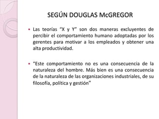 SEGÚN DOUGLAS McGREGORLas teorías “X y Y” son dos maneras excluyentes de percibir el comportamiento humano adoptadas por los gerentes para motivar a los empleados y obtener una alta productividad.“Este comportamiento no es una consecuencia de la naturaleza del hombre. Más bien es una consecuencia de la naturaleza de las organizaciones industriales, de su filosofía, política y gestión”