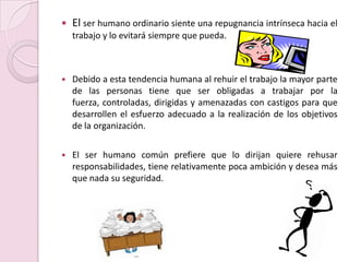 El ser humano ordinario siente una repugnancia intrínseca hacia el trabajo y lo evitará siempre que pueda.Debido a esta tendencia humana al rehuir el trabajo la mayor parte de las personas tiene que ser obligadas a trabajar por la fuerza, controladas, dirigidas y amenazadas con castigos para que desarrollen el esfuerzo adecuado a la realización de los objetivos de la organización.El ser humano común prefiere que lo dirijan quiere rehusar responsabilidades, tiene relativamente poca ambición y desea más que nada su seguridad.