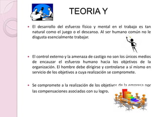 TEORIA YEl desarrollo del esfuerzo físico y mental en el trabajo es tan natural como el juego o el descanso. Al ser humano común no le disgusta esencialmente trabajar.El control externo y la amenaza de castigo no son los únicos medios de encauzar el esfuerzo humano hacia los objetivos de la organización. El hombre debe dirigirse y controlarse a sí mismo en servicio de los objetivos a cuya realización se compromete.Se compromete a la realización de los objetivos de la empresa por las compensaciones asociadas con su logro.