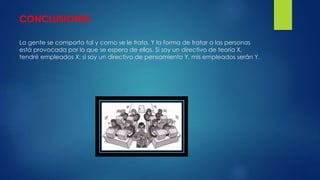 CONCLUSIONES 
La gente se comporta tal y como se le trata. Y la forma de tratar a las personas 
está provocada por lo que se espera de ellas. Si soy un directivo de teoría X, 
tendré empleados X; si soy un directivo de pensamiento Y, mis empleados serán Y. 
