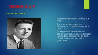 TEORIA X y Y 
DOUGLAS McGREGOR 
Economista de Estados Unidos (1906- 
1964) 
Es uno de los personajes más 
influyentes en la gestión de recursos 
humanos. 
Sus enseñanzas tienen aún hoy 
bastante aplicación a pesar de haber 
soportado el peso de más de cuatro 
décadas de teorías y modelos 
gerenciales. 
 