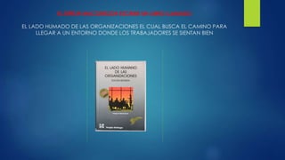 EL SEÑOR MACGREGOR ESCRIBE UN LIBRO LLAMADO 
EL LADO HUMADO DE LAS ORGANIZACIONES EL CUAL BUSCA EL CAMINO PARA 
LLEGAR A UN ENTORNO DONDE LOS TRABAJADORES SE SIENTAN BIEN 
 