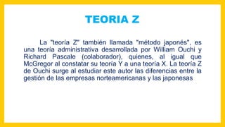 TEORIA Z
La "teoría Z" también llamada "método japonés", es
una teoría administrativa desarrollada por William Ouchi y
Richard Pascale (colaborador), quienes, al igual que
McGregor al constatar su teoría Y a una teoría X. La teoría Z
de Ouchi surge al estudiar este autor las diferencias entre la
gestión de las empresas norteamericanas y las japonesas
 