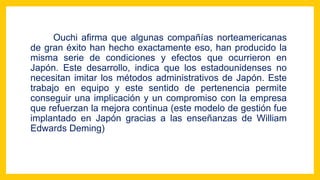 Ouchi afirma que algunas compañías norteamericanas
de gran éxito han hecho exactamente eso, han producido la
misma serie de condiciones y efectos que ocurrieron en
Japón. Este desarrollo, indica que los estadounidenses no
necesitan imitar los métodos administrativos de Japón. Este
trabajo en equipo y este sentido de pertenencia permite
conseguir una implicación y un compromiso con la empresa
que refuerzan la mejora continua (este modelo de gestión fue
implantado en Japón gracias a las enseñanzas de William
Edwards Deming)
 