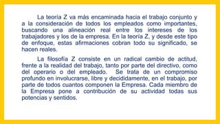 La teoría Z va más encaminada hacia el trabajo conjunto y
a la consideración de todos los empleados como importantes,
buscando una alineación real entre los intereses de los
trabajadores y los de la empresa. En la teoría Z, y desde este tipo
de enfoque, estas afirmaciones cobran todo su significado, se
hacen reales.
La filosofía Z consiste en un radical cambio de actitud,
frente a la realidad del trabajo, tanto por parte del directivo, como
del operario o del empleado. Se trata de un compromiso
profundo en involucrarse, libre y decididamente, en el trabajo, por
parte de todos cuantos componen la Empresa. Cada miembro de
la Empresa pone a contribución de su actividad todas sus
potencias y sentidos.
 