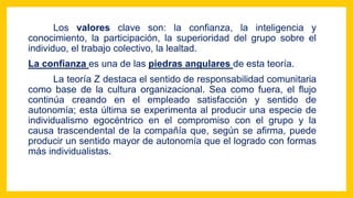Los valores clave son: la confianza, la inteligencia y
conocimiento, la participación, la superioridad del grupo sobre el
individuo, el trabajo colectivo, la lealtad.
La confianza es una de las piedras angulares de esta teoría.
La teoría Z destaca el sentido de responsabilidad comunitaria
como base de la cultura organizacional. Sea como fuera, el flujo
continúa creando en el empleado satisfacción y sentido de
autonomía; esta última se experimenta al producir una especie de
individualismo egocéntrico en el compromiso con el grupo y la
causa trascendental de la compañía que, según se afirma, puede
producir un sentido mayor de autonomía que el logrado con formas
más individualistas.
 