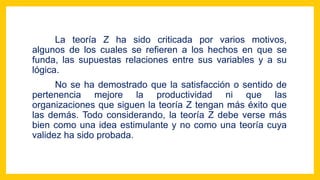 La teoría Z ha sido criticada por varios motivos,
algunos de los cuales se refieren a los hechos en que se
funda, las supuestas relaciones entre sus variables y a su
lógica.
No se ha demostrado que la satisfacción o sentido de
pertenencia mejore la productividad ni que las
organizaciones que siguen la teoría Z tengan más éxito que
las demás. Todo considerando, la teoría Z debe verse más
bien como una idea estimulante y no como una teoría cuya
validez ha sido probada.
 
