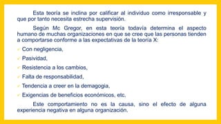Esta teoría se inclina por calificar al individuo como irresponsable y
que por tanto necesita estrecha supervisión.
Según Mc Gregor, en esta teoría todavía determina el aspecto
humano de muchas organizaciones en que se cree que las personas tienden
a comportarse conforme a las expectativas de la teoría X:
 Con negligencia,
 Pasividad,
 Resistencia a los cambios,
 Falta de responsabilidad,
 Tendencia a creer en la demagogia,
 Exigencias de beneficios económicos, etc.
Este comportamiento no es la causa, sino el efecto de alguna
experiencia negativa en alguna organización.
 