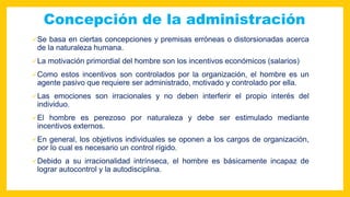 Concepción de la administración
Se basa en ciertas concepciones y premisas erróneas o distorsionadas acerca
de la naturaleza humana.
La motivación primordial del hombre son los incentivos económicos (salarios)
Como estos incentivos son controlados por la organización, el hombre es un
agente pasivo que requiere ser administrado, motivado y controlado por ella.
Las emociones son irracionales y no deben interferir el propio interés del
individuo.
El hombre es perezoso por naturaleza y debe ser estimulado mediante
incentivos externos.
En general, los objetivos individuales se oponen a los cargos de organización,
por lo cual es necesario un control rígido.
Debido a su irracionalidad intrínseca, el hombre es básicamente incapaz de
lograr autocontrol y la autodisciplina.
 