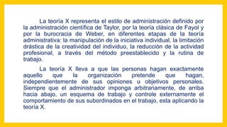 La teoría X representa el estilo de administración definido por
la administración científica de Taylor, por la teoría clásica de Fayol y
por la burocracia de Weber, en diferentes etapas de la teoría
administrativa: la manipulación de la iniciativa individual, la limitación
drástica de la creatividad del individuo, la reducción de la actividad
profesional, a través del método preestablecido y la rutina de
trabajo.
La teoría X lleva a que las personas hagan exactamente
aquello que la organización pretende que hagan,
independientemente de sus opiniones u objetivos personales.
Siempre que el administrador imponga arbitrariamente, de arriba
hacia abajo, un esquema de trabajo y controle externamente el
comportamiento de sus subordinados en el trabajo, esta aplicando la
teoría X.
 