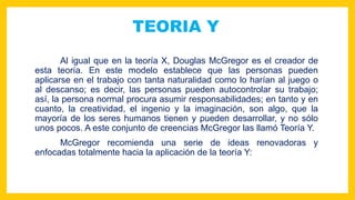 TEORIA Y
Al igual que en la teoría X, Douglas McGregor es el creador de
esta teoría. En este modelo establece que las personas pueden
aplicarse en el trabajo con tanta naturalidad como lo harían al juego o
al descanso; es decir, las personas pueden autocontrolar su trabajo;
así, la persona normal procura asumir responsabilidades; en tanto y en
cuanto, la creatividad, el ingenio y la imaginación, son algo, que la
mayoría de los seres humanos tienen y pueden desarrollar, y no sólo
unos pocos. A este conjunto de creencias McGregor las llamó Teoría Y.
McGregor recomienda una serie de ideas renovadoras y
enfocadas totalmente hacia la aplicación de la teoría Y:
 