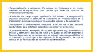  Descentralización y delegación: Es delegar las decisiones a los niveles
inferiores de la organización para permitir que todas las personas se
involucren en actividades.
 Ampliación del cargo mayor significación del trabajo. La reorganización
provocan innovación y estimulan la aceptación de responsabilidad en la
organización, además de satisfacer necesidades sociales y de autoestima.
 Participación y administración consultiva. Esto les da a las personas
oportunidades para satisfacer necesidades sociales y de autoestima.
 Auto-evaluación del desempeño. Un superior ejerce liderazgo y se dedicará a
orientar y estimular el desempeño futuro y no juzgar el anterior desempeño.
Con esto la persona se ve mas animado en adquirir mayor responsabilidad en
la planeación y contribuye a los objetivos de la organización, lo cual es
positivo en las necesidades de estima y de autorrealización.
 