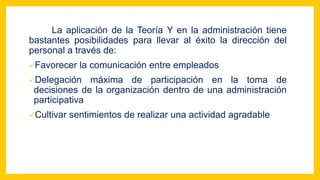 La aplicación de la Teoría Y en la administración tiene
bastantes posibilidades para llevar al éxito la dirección del
personal a través de:
Favorecer la comunicación entre empleados
Delegación máxima de participación en la toma de
decisiones de la organización dentro de una administración
participativa
Cultivar sentimientos de realizar una actividad agradable
 