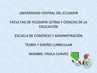 UNIVERSIDAD CENTRAL DEL ECUADOR

FACULTAD DE FILOSOFÍA LETRAS Y CIENCIAS DE LA
                EDUCACIÓN

  ESCUELA DE COMERCIO Y ADMINISTRACIÓN

        TEORÍA Y DISEÑO CURRICULAR

           NOMBRE: PAOLA CHÁVEZ
 