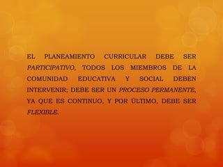 EL   PLANEAMIENTO      CURRICULAR         DEBE      SER
PARTICIPATIVO,    TODOS   LOS       MIEMBROS   DE    LA
COMUNIDAD        EDUCATIVA      Y     SOCIAL   DEBEN
INTERVENIR; DEBE SER UN PROCESO PERMANENTE,
YA QUE ES CONTINUO, Y POR ÚLTIMO, DEBE SER
FLEXIBLE.
 