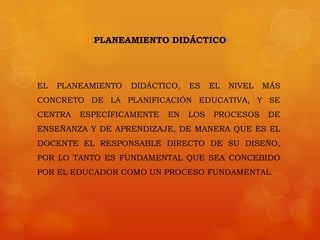 PLANEAMIENTO DIDÁCTICO




EL   PLANEAMIENTO   DIDÁCTICO,   ES    EL   NIVEL   MÁS
CONCRETO DE LA PLANIFICACIÓN EDUCATIVA, Y SE
CENTRA   ESPECÍFICAMENTE   EN    LOS   PROCESOS     DE
ENSEÑANZA Y DE APRENDIZAJE, DE MANERA QUE ES EL
DOCENTE EL RESPONSABLE DIRECTO DE SU DISEÑO,
POR LO TANTO ES FUNDAMENTAL QUE SEA CONCEBIDO
POR EL EDUCADOR COMO UN PROCESO FUNDAMENTAL.
 