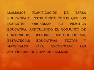 LLAMAMOS      PLANIFICACIÒN        DE     TAREA
EDUCATIVA AL INSTRUMENTO CON EL QUE LOS
DOCENTES      ORGANIZAN       SU        PRÁCTICA
EDUCATIVA, ARTICULANDO EL CONJUNTO DE
CONTENIDOS,    OPCIONES   METODOLÓGICAS,
ESTRATEGIAS     EDUCATIVAS,        TEXTOS      Y
MATERIALES     PARA    SECUENCIAR           LAS
ACTIVIDADES QUE HAN DE REALIZAR.
 