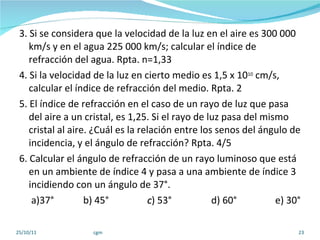 3. Si se considera que la velocidad de la luz en el aire es 300 000 km/s y en el agua 225 000 km/s; calcular el índice de refracción del agua. Rpta. n=1,33 4. Si la velocidad de la luz en cierto medio es 1,5 x 10 10  cm/s, calcular el índice de refracción del medio. Rpta. 2 5. El índice de refracción en el caso de un rayo de luz que pasa del aire a un cristal, es 1,25. Si el rayo de luz pasa del mismo cristal al aire. ¿Cuál es la relación entre los senos del ángulo de incidencia, y el ángulo de refracción? Rpta. 4/5 6. Calcular el ángulo de refracción de un rayo luminoso que está en un ambiente de índice 4 y pasa a una ambiente de índice 3 incidiendo con un ángulo de 37°. a)37° b) 45° c ) 53° d) 60° e) 30° 25/10/11 cgm 