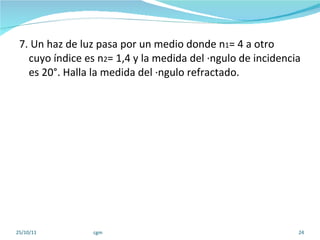 7. Un haz de luz pasa por un medio donde n 1 = 4 a otro  cuyo índice es n 2 = 1,4 y la medida del ángulo de incidencia es 20°. Halla la medida del ángulo refractado. 25/10/11 cgm 