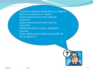 25/10/11 cgm Contesta las siguientes preguntas en tu cuaderno:  ¿Cuál es la sustancia más  densa ? ¿Qué sustancia tiene mayor índice de refracción? ¿Qué sustancia tiene menor índice de refracción? Ordena de menor a mayor  densidad las sustancia.  ¿Qué significa que el índice de refracción del aire sea igual a 1? 