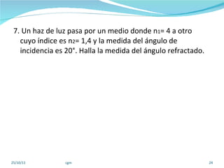 7. Un haz de luz pasa por un medio donde n 1 = 4 a otro  cuyo índice es n 2 = 1,4 y la medida del ángulo de incidencia es 20°. Halla la medida del ángulo refractado. 25/10/11 cgm 