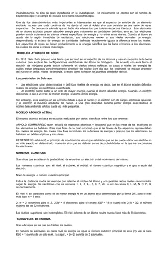 incandescencia ha sido de gran importancia en la investigación. El instrumento se conoce con el nombre de
Espectroscopio y al campo de estudio se le llama Espectroscopia.
Uno de los descubrimientos más importantes e interesantes es que el espectro de emisión de un elemento
excitado no esa una onda continua de luz desde el rojo al violeta sino que consiste en una serie de rayas
separadas. Se demuestra además que no había dos elementos que tuvieran espectros idénticos. Los electrones
de un átomo excitado pueden absorber energía pero solamente en cantidades definidas, esto es, los electrones
pueden existir solamente en ciertos niveles específicos de energía y no entre estos niveles. Cuando el átomo se
aparta de la región inmediata de excitación, sus electrones vuelven a sus niveles normales de energía,
desprendiendo el exceso de energía en cantidades definidas exactamente iguala la diferencia entre los niveles.
Los espectros de rayas se deben probablemente a la energía calorífica que la llama comunica a los electrones,
los cuales los eleva a niveles más bajos.
MODELOS ATOMICOS DE BOHR
En 1913 Niels Bohr propuso una teoría que se basó en el espectro de los átomos y uso el concepto de la teoría
cuántica para explicar las configuraciones electrónicas del átomo de hidrógeno. De acuerdo con esta teoría el
electrón de hidrógeno puede existir solamente en ciertas órbitas esféricas (o capas o niveles de energía) las
cuales están arregladas concéntricamente alrededor de núcleo Bohr dijo que los electrones se movían alrededor
del núcleo en varios niveles de energía, a veces como lo hacen los planetas alrededor del sol.
Los postulados de Bohr son:
- Los electrones giran determinados y definidos niveles de energía, es decir, que en el átomo existen definidos
niveles de energía en electrónica cuantificada.
- Un electrón puede saltar a un nivel de mayor energía cuando el átomo absorbe energía. Cuando un electrón
desciende o cae a un nivel de menor energía el átomo emite energía.
Sin embargo, esta analogía no es correcta debido a que el núcleo y el electrón son de cargas eléctricas opuestas
y el electrón al moverse alrededor del núcleo, a una gran velocidad, debería perder energía acercándose al
núcleo descendiendo órbitas cada vez más pequeñas.
MODELO ATOMICO ACTUAL
El modelo atómico se basa en estudios realizados por varios científicos entre los que tenemos:
ARNOLD SOMMERFELD quien estudió los espectros atómicos y descubrió que en las líneas de los espectros de
los elementos se hallaban otras más finas de lo cual concluyó que si las líneas de los espectros representaban
los niveles de energía, las líneas más finas constituían los subniveles de energía y propuso que los electrones se
hallaban en órbitas elípticas y circulares.
HEISENBERG estableció el principio de incertidumbre en el que establece que no se puede ubicar un electrón en
un sitio exacto en determinado momento sino que se definían zonas de probabilidades en la que se encontraban
los electrones.
NUMEROS CUANTICOS
Son sitios que establecen la probabilidad de encontrar un electrón y del movimiento del mismo.
Los números cuánticos son: el nivel, el subnivel, el orbital, el número cuántico magnético y el giro o espín del
electrón.
Nivel de energía o número cuántico principal:
Indica la distancia media del electrón con relación al núcleo del átomo y son posibles varios niveles determinados
según la energía. Se identifican con los números 1, 2, 3, 4,,, 5, 6, 7, etc, o con las letras K, L, M, N, O, P, Q,
respectivamente.
El nivel 1 se considera como el de menor energía N en un átomo esta determinada por la forma 2n², para el nivel
más bajo n = 1 será:
2(1)² = 2 electrones para el 2, 2(2)² = 8 electrones para el tercero 3(3)² = 18 el cuarto nivel 2(4) = 32, el número
máximo es de 32 electrones.
Los niveles superiores son incompletos. El nivel externo de un átomo neutro nunca tiene más de 8 electrones.
SUBNIVELES DE ENERGIA
Son subcapas en las que se dividen los niveles.
El número de subniveles en cada nivel de energía es igual al número cuántico principal de este (n). Así la capa
K(n) = 1 consta de un solo nivel, la capa L = (n=2) consta de 2 subniveles.
 