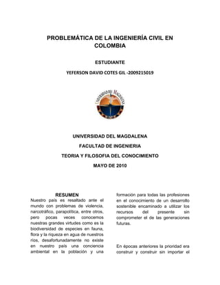 PROBLEMÁTICA DE LA INGENIERÍA CIVIL EN COLOMBIA<br />ESTUDIANTE <br />YEFERSON DAVID COTES GIL -2009215019<br />UNIVERSIDAD DEL MAGDALENA<br />FACULTAD DE INGENIERIA<br />TEORIA Y FILOSOFIA DEL CONOCIMIENTO <br />MAYO DE 2010 <br />RESUMEN<br />Nuestro país es resaltado ante el mundo con problemas de violencia, narcotráfico, parapolítica, entre otros, pero pocas veces conocemos nuestras grandes virtudes como es la biodiversidad de especies en fauna, flora y la riqueza en agua de nuestros  ríos, desafortunadamente no existe en nuestro país una conciencia ambiental en la población y una formación para todas las profesiones en el conocimiento de un desarrollo sostenible encaminado a utilizar los recursos del presente sin comprometer el de las generaciones futuras.<br />En épocas anteriores la prioridad era construir y construir sin importar el medio ambiente, es el caso de la construcción de la carretera que de Santa Marta conduce a Barranquilla la cual construyeron sin pensar en los manglares y aún después de tantos años no se ha podido recuperar, es por esta razón que los nuevos Ingenieros Civiles como nosotros debemos de tener en cuenta que el desarrollo y la prosperidad de una región que se logra con alternativas  de obras civiles como represas, acueductos, alcantarillado y construcciones deben estar en armonía con el medio ambiente, además de tratar de implementar nuevas tecnologías más limpias, con ahorro de agua en las construcciones, con control en las zonas más sensibles de nuestro rico ecosistema para así asegurarnos de guardar recursos para las generaciones futuras.<br />PALABRAS CLAVE:<br />Conciencia, Compromiso, justicia social, entidades oficiales, entidades oficiales, Corrupción Ingeniero-Compañía.<br />RESUMEN (ABSTRACT)<br />Our country is highlighted to the world with problems of violence, drug trafficking, para-politics, among others, but rarely know our great strengths as is the biodiversity of species of fauna, flora and wealth in water in our rivers, unfortunately does not exist in our country environmental awareness in the population and training for all professions in the knowledge of sustainable development aimed to use the resources of the present without compromising that of future generations.<br />In earlier times the priority was to build and build regardless of the environment, for the construction of the road that leads to Barranquilla Santa Marta which built without thinking about the mangroves and even after all these years has not been recovered It is for this reason that the new Civil Engineers as we must take into account that the development and prosperity of a region that is achieved with alternative civil works such as dams, aqueducts, sewers and buildings must be in harmony with the environment also try to implement new cleaner technologies, water saving in buildings, with control in <br />most sensitive part of our rich ecosystem and make sure to save resources for future generations.<br />KEYWORDS<br />Awareness, commitment, social justice, government entities, government entities, Engineer-Corruption Company.<br />FUNDAMENTO TEORICO:<br />Empresa: La empresa es la unidad económico-social con fines de lucro, en la que el capital, recursos naturales, el trabajo y la dirección se coordinan para llevar a cabo una producción socialmente útil, de acuerdo con las exigencias del bien común. Los elementos necesarios para formar una empresa los Factores Productivos: capital, trabajo y recursos materiales<br />Diseño: se define como el proceso previo de configuración mental, quot;
pre-figuraciónquot;
, en la búsqueda de una solución en cualquier campo.<br />Medio ambiente: al entorno que afecta y condiciona especialmente las circunstancias de vida de las personas o la sociedad en su vida. Comprende el conjunto de valores naturales, sociales y culturales existentes en un lugar y un momento determinado, que influyen en la vida del ser humano y en las generaciones venideras<br />INTRODUCCION<br />La ingeniería civil es una de las ingenierías que más aporta al desarrollo y crecimiento de una ciudad por sus obras de acueducto, alcantarillado, edificaciones entre otras, pero también han sido estas grandes obras las que han causado un gran deterioro ambiental a nuestro país por eso se hace necesario enseñar la importancia del medio ambiente en cualquier sector de las ingenierías.<br />Este trabajo pretende mostrar la problemática de la biodiversidad en Colombia y  el daño que se ha causado a algunos ecosistemas por la construcción de obras civiles  sin proyección ambiental, además mostrara la responsabilidad que debemos de tener nosotros los nuevos Ingenieros Civiles con el medio ambiente.<br />LA INGENIERIA CIVIL Y EL MEDIO AMBIENTE  <br />  EN  EL  SEGUNDO  PAIS MÁS BIODIVERSO DEL MUNDO.<br />Son muchos los años que ha realizado a el medio ambiente algunos ingenieros civiles que no tuvieron en cuenta el medio ambiente para sus construcciones y diseños, por ejemplo en el departamento donde nací (Guajira), construyeron unos espolones para controlar el mar en la parte de la playa en Riohacha y esta obra ha hecho que el mar retroceda pero ha dejado un problema más grande las algas se acumulan en la orilla y al podrirse generan malos olores retirando a los turista, por otra parte en la represa del río ranchería han existido gran mortandad de peces por esta obra agotando así los recursos, es por esta problemática tan delicada del medio ambiente es que además de tener nuestra formación profesional debemos tener una formación ambiental para trabajar en armonía con el ambiente porque de seguir así el desarrollo de las grandes ciudades va a generar una pérdida de la calidad de vida de la población con bosques destruidos, ríos dañados y otros problemas ambientales.<br />Pienso además que en materia de alternativas de construcción y materiales para su realización en Colombia no existe investigación para tratar de crear nuevos productos más limpios,  aquí solo se pienso en lo inmediato y se descuida el futuro, por que de que nos puede servir diseñar un gran edificio con cosas muy bonitas y lujosas sin luego la ley nos dice que es zona de protección y no se puede construir en ese lugar , es por eso que debemos ser nosotros las nuevas generaciones conocedores de las riquezas de nuestro país para cuando estemos trabajando no dañemos nuestra ética profesional construyendo en zonas no permitidas, causando daño al medio ambiente  y atentando contra las generaciones futuras de esta manera.<br />Otro de los problemas que enfrenta La Ingeniería Civil es la corrupción y la falta de ética pues algunas veces se realizan proyectos en los cuales se piensan hacer algunas obras con diseños  escritos de una manera y realizados de otra forma, entonces se roban el cemento y los materiales para que les quede más dinero sin importar la vida de algunas personas que puedan verse afectadas por el mal comportamiento de un Ingeniero Civil que no realizo la obra  como era, es el caso de colegios mal construidos que representan un riesgo para los estudiantes  y los que los construyen solo piensan en enriquecer sus bolsillos, además es que algunas veces tienen que sacar más dinero porque los políticos que entregan los contratos piden dinero para poder realizar la obra.<br />Enumerando todas las razones anteriormente descritas se hace necesario implementar en nosotros los nuevos Ingenieros Civiles unos valores éticos y  morales que nos permitan están en armonía con el medio ambiente además de una responsabilidad civil con la sociedad pues no podemos poner en riesgo las vidas humanas por llenarnos el bolsillo y mucho menos atentar contra la madre naturaleza con obras que generen mucho baño. <br />Como alternativa a esta situación ambiental, es necesario desarrollar tecnologías más  limpias y armónicas con el ambiente basadas en la ecoeficiencia  y podría ser que estas nuevas tecnologías resultan resulten  alternativas más económicas.<br />Materiales y Métodos <br />El resultado de esta investigación se basó en hechos que está viviendo nuestro país la que construcciones se habla como los espuelones que se construyeron en Riohacha y como mediantes las construcciones que se hacen en nuestro país algunas dañan el medio ambiente y muchos ecosistemas sin proyección ambiental<br />Resultado<br />Con la investigación se comprobó que el ingenieros civil tienes unos errores morales tanto con la sociedad como con el medio ambiente unos de estos errores son :1Una compañía x, ofrece dinero al ingeniero con el fin de que este le dé el contrato de fabricación de algún accesorio para la obra, que generalmente no es el mejor del mercado 2 Una compañía x, ofrece dinero al ingeniero con el fin de que este le de el contrato de fabricación de algún accesorio para la obra, que generalmente no es el mejor del mercado.<br />Reconocimientos<br />Le agradezco a mi hermana la ING.YESSICA COTES GIL quien me bridó la información necesaria para realizar el trabajo y concluir con éxito mi investigación.<br />NOTAS<br />1 el ingeniero en realidad es aquella  persona que vuelve lo mas complicado a lo mas sencillo y para eso no tiene que dañar el medio  ambiente ni su dignidad por un trabajo que implique corrupción.<br />2 el ingeniero es aquella persona que le pagan por pensar (ELIAS LARA TINOCO)<br />CONCLUSION<br />En este trabajo me queda claro que mi responsabilidad con la sociedad   y el medio ambiente debe ser muy intachable, debo ser  responsable con cada una de mis acciones y entender que el planeta tierra no es de unos pocos y que debemos de cuidarlo, además nos debe de importar mucho el cumplimiento de los deberes en los trabajos siendo los más honestos con nosotros mismos y con nuestro país por eso estudiare en el transcurso de estos 5 años para aprender mucho y ser un ejemplo para mi  familia y la sociedad civil colombiana.<br />