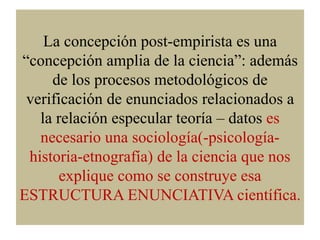 La concepción post-empirista es una
“concepción amplia de la ciencia”: además
de los procesos metodológicos de
verificació...