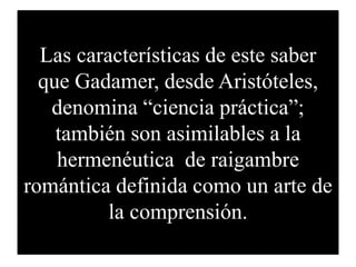 Las características de este saber
que Gadamer, desde Aristóteles,
denomina “ciencia práctica”;
también son asimilables a la
hermenéutica de raigambre
romántica definida como un arte de
la comprensión.
 