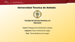 Universidad Técnica de Ambato
Facultad de Ciencias Humanas y la
Educación
Carrera: Pedagogía de la Actividad física y Deporte
Asignatura: Teoría y Practica de los Juegos.
Tema: “Teorías Modernas de los Juegos”
 