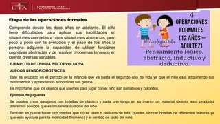 Etapa de las operaciones formales
Comprende desde los doce años en adelante. El niño
tiene dificultades para aplicar sus habilidades en
situaciones concretas a otras situaciones abstractas, pero
poco a poco con la evolución y el paso de los años la
persona adquiere la capacidad de utilizar funciones
cognitivas abstractas y de resolver problemas teniendo en
cuenta diversas variables.
EJEMPLOS DE TEORIA PSICOEVOLUTIVA
JUEGOS SENSORIOMOTRICES
Este es ocupado en el periodo de la infancia que va hasta el segundo año de vida ya que el niño está adquiriendo sus
movimientos y aprendiendo a coordinar sus gestos.
Es importante que los objetos que usemos para jugar con el niño san llamativos y coloridos.
Ejemplo de juguetes
Se pueden crear sonajeros con botellas de plástico y cada uno tenga en su interior un material distinto, esto producirá
diferentes sonidos que estimulara la audición del niño.
También se puede hacer con medias que no se usen o pedazos de tela, puedes fabricar bolsitas de diferentes texturas ya
que esto ayudara para la motricidad fin(mano) y el sentido de tacto del niño.
 