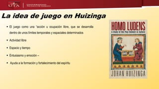 La idea de juego en Huizinga
 El juego como una “acción u ocupación libre, que se desarrolla
dentro de unos límites temporales y espaciales determinados
 Actividad libre
 Espacio y tiempo
 Entusiasmo y emoción –
 Ayuda a la formación y fortalecimiento del espíritu
 