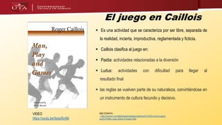 El juego en Caillois
 Es una actividad que se caracteriza por ser libre, separada de
la realidad, incierta, improductiva, reglamentada y ficticia.
 Caillois clasifica al juego en:
 Paidia: actividades relacionadas a la diversión
 Ludus: actividades con dificultad para llegar al
resultado final
 las reglas se vuelven parte de su naturaleza, convirtiéndose en
un instrumento de cultura fecundo y decisivo.
BIBLIOGRAFIA
- https://medium.com/@efthalastamatiades/clasificaci%C3%B3n-de-los-juegos-
seg%C3%BAn-roger-caillois-51dcabb1a49b
VIDEO
https://youtu.be/5eqxlSvt9iI
 