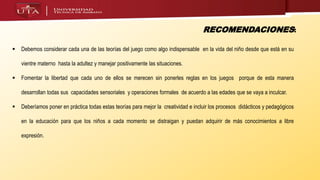  Debemos considerar cada una de las teorías del juego como algo indispensable en la vida del niño desde que está en su
vientre materno hasta la adultez y manejar positivamente las situaciones.
 Fomentar la libertad que cada uno de ellos se merecen sin ponerles reglas en los juegos porque de esta manera
desarrollan todas sus capacidades sensoriales y operaciones formales de acuerdo a las edades que se vaya a inculcar.
 Deberíamos poner en práctica todas estas teorías para mejor la creatividad e incluir los procesos didácticos y pedagógicos
en la educación para que los niños a cada momento se distraigan y puedan adquirir de más conocimientos a libre
expresión.
RECOMENDACIONES:
 