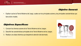 Objetivo General:
• Explicar cual es la Teoría Moderna del Juego, cuales son los principales autores y las principales características que
tiene dicho modelo.
Objetivos Específicos:
1. Conocer los diversos autores de la Teoría Moderna de los Juegos.
2. Describir las características principales de la Teoría Moderna de los Juegos.
3. Realizar una clase dinámica que despierte la atención del alumnado.
 