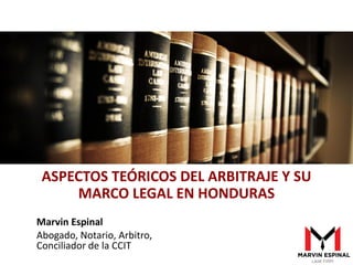 Marvin Espinal
Abogado, Notario, Arbitro,
Conciliador de la CCIT
ASPECTOS TEÓRICOS DEL ARBITRAJE Y SU
MARCO LEGAL EN HONDURAS
 