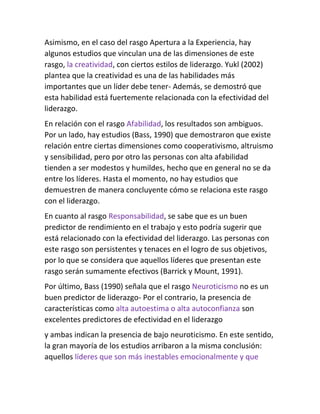 Asimismo, en el caso del rasgo Apertura a la Experiencia, hay
algunos estudios que vinculan una de las dimensiones de este
rasgo, la creatividad, con ciertos estilos de liderazgo. Yukl (2002)
plantea que la creatividad es una de las habilidades más
importantes que un líder debe tener- Además, se demostró que
esta habilidad está fuertemente relacionada con la efectividad del
liderazgo.
En relación con el rasgo Afabilidad, los resultados son ambiguos.
Por un lado, hay estudios (Bass, 1990) que demostraron que existe
relación entre ciertas dimensiones como cooperativismo, altruismo
y sensibilidad, pero por otro las personas con alta afabilidad
tienden a ser modestos y humildes, hecho que en general no se da
entre los líderes. Hasta el momento, no hay estudios que
demuestren de manera concluyente cómo se relaciona este rasgo
con el liderazgo.
En cuanto al rasgo Responsabilidad, se sabe que es un buen
predictor de rendimiento en el trabajo y esto podría sugerir que
está relacionado con la efectividad del liderazgo. Las personas con
este rasgo son persistentes y tenaces en el logro de sus objetivos,
por lo que se considera que aquellos líderes que presentan este
rasgo serán sumamente efectivos (Barrick y Mount, 1991).
Por último, Bass (1990) señala que el rasgo Neuroticismo no es un
buen predictor de liderazgo- Por el contrario, Ia presencia de
características como alta autoestima o alta autoconfianza son
excelentes predictores de efectividad en el liderazgo
y ambas indican la presencia de bajo neuroticismo. En este sentido,
la gran mayoría de los estudios arribaron a la misma conclusión:
aquellos líderes que son más inestables emocionalmente y que
 