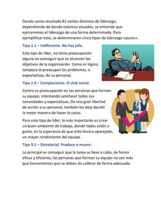 Dando como resultado 81 estilos distintos de liderazgo,
dependiendo de donde estemos situados, se entiende que
ejerceremos el liderazgo de una forma determinada. Para
ejemplificar esto, se determinaron cinco tipos de liderazgo «puros».
Tipo 1.1 – Indiferente. No hay jefe.
Este tipo de líder, no tiene preocupación
alguna en conseguir que se alcancen los
objetivos de la organización. Como es lógico,
tampoco le preocupan los problemas, o
expectativas, de su personal.
Tipo 1.9 – Complaciente. El club social.
Centra su preocupación en las personas que forman
su equipo, intentando satisfacer todas sus
necesidades y expectativas, Da una gran libertad
de acción a su personal, también les deja decidir
la mejor manera de hacer la cosas.
Para este tipo de líder, lo más importante es crear
un buen ambiente de trabajo, donde todos estén a
gusto, en la esperanza de que esto llevara aparejado,
un mayor rendimiento del equipo.
Tipo 9.1 – Dictatorial. Produce o muere.
Lo principal es conseguir que la tarea se lleve a cabo, de forma
eficaz y eficiente, las personas que forman su equipo no son más
que herramientas que se deben de calibrar de forma adecuada.
 