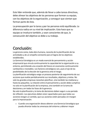 Este líder entiende que, además de llevar a cabo tareas directivas,
debe alinear los objetivos de las personas que forman su equipo,
con los objetivos de la organización, y conseguir que sientan que
forman parte de ésta.
La preocupación por la tarea y por las personas está equilibrada. La
diferencia radica en su nivel de implicación. Esto hace que su
equipo se involucre también, y sean conscientes de que, la
consecución del objetivo se debe a su trabajo.
Conclusión:
La gerencia como, toda obra humana, necesita de la planificación de las
actividades y de un empeño constante para el logros de los objetivos
establecidos.
La Gerencia Estratégica es un modo esencial de pensamiento y acción
empresarial que vincula continuamente la capacidad de la organización a su
entorno, permitiendo una creación del futuro en escenarios continuamente
cambiantes e inestables. Los factores estratégicos son, pues el eje de las
posibilidades de la elección de la gerencia ante el riesgo.
La planificación estratégica exige un proceso posterior de seguimiento de sus
acciones que evalúe periódicamente sus resultados, objetivos y metas. No
solo las grandes empresas necesitan planificar, sino también las medianas y
hasta las pequeñas. La relación entre el pensamiento y acción debe cumplirse
no solo en la planificación de la empresa, sino también en la toma de
decisiones y en todas las fases de la gerencia.
No solo la planificación y la toma de decisiones deben seguir a una periodo
de reflexión. Los ejecutivos deben estar capacitados para que todas sus
acciones tengan un sentido, que sus acciones estén pensadas sin margen
para la improvisación.
• Cuando una organización desea obtener una Gerencia Estratégica que
pueda afrontar todas las amenazas del entorne y obtener mayor
 