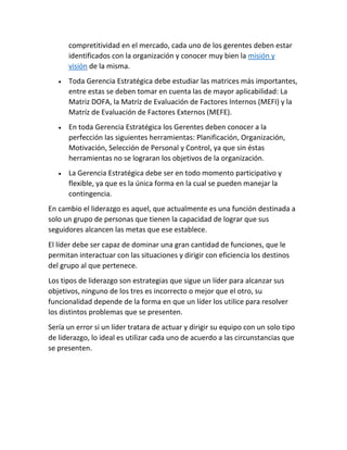 compretitividad en el mercado, cada uno de los gerentes deben estar
identificados con la organización y conocer muy bien la misión y
visión de la misma.
• Toda Gerencia Estratégica debe estudiar las matrices más importantes,
entre estas se deben tomar en cuenta las de mayor aplicabilidad: La
Matriz DOFA, la Matríz de Evaluación de Factores Internos (MEFI) y la
Matríz de Evaluación de Factores Externos (MEFE).
• En toda Gerencia Estratégica los Gerentes deben conocer a la
perfección las siguientes herramientas: Planificación, Organización,
Motivación, Selección de Personal y Control, ya que sin éstas
herramientas no se lograran los objetivos de la organización.
• La Gerencia Estratégica debe ser en todo momento participativo y
flexible, ya que es la única forma en la cual se pueden manejar la
contingencia.
En cambio el liderazgo es aquel, que actualmente es una función destinada a
solo un grupo de personas que tienen la capacidad de lograr que sus
seguidores alcancen las metas que ese establece.
El líder debe ser capaz de dominar una gran cantidad de funciones, que le
permitan interactuar con las situaciones y dirigir con eficiencia los destinos
del grupo al que pertenece.
Los tipos de liderazgo son estrategias que sigue un líder para alcanzar sus
objetivos, ninguno de los tres es incorrecto o mejor que el otro, su
funcionalidad depende de la forma en que un líder los utilice para resolver
los distintos problemas que se presenten.
Sería un error si un líder tratara de actuar y dirigir su equipo con un solo tipo
de liderazgo, lo ideal es utilizar cada uno de acuerdo a las circunstancias que
se presenten.
 
