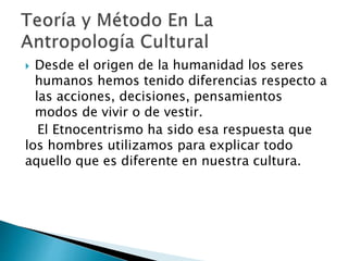  Desde el origen de la humanidad los seres
humanos hemos tenido diferencias respecto a
las acciones, decisiones, pensamientos
modos de vivir o de vestir.
El Etnocentrismo ha sido esa respuesta que
los hombres utilizamos para explicar todo
aquello que es diferente en nuestra cultura.
 