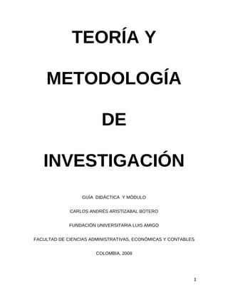 TEORÍA Y 
METODOLOGÍA 
DE 
INVESTIGACIÓN 
GUÍA DIDÁCTICA Y MÓDULO 
CARLOS ANDRÉS ARISTIZABAL BOTERO 
FUNDACIÓN UNIVERSITARIA LUIS AMIGO 
FACULTAD DE CIENCIAS ADMINISTRATIVAS, ECONÓMICAS Y CONTABLES 
COLOMBIA, 2008 
1 
 