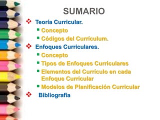 SUMARIO
 Teoría Curricular.
 Concepto
 Códigos del Currículum.
 Enfoques Curriculares.
 Concepto
 Tipos de Enfoques Curriculares
 Elementos del Currículo en cada
Enfoque Curricular
 Modelos de Planificación Curricular
 Bibliografía
 