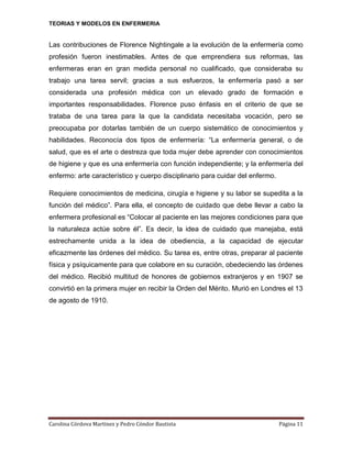 TEORIAS Y MODELOS EN ENFERMERIA

Las contribuciones de Florence Nightingale a la evolución de la enfermería como
profesión fueron inestimables. Antes de que emprendiera sus reformas, las
enfermeras eran en gran medida personal no cualificado, que consideraba su
trabajo una tarea servil; gracias a sus esfuerzos, la enfermería pasó a ser
considerada una profesión médica con un elevado grado de formación e
importantes responsabilidades. Florence puso énfasis en el criterio de que se
trataba de una tarea para la que la candidata necesitaba vocación, pero se
preocupaba por dotarlas también de un cuerpo sistemático de conocimientos y
habilidades. Reconocía dos tipos de enfermería: “La enfermería general, o de
salud, que es el arte o destreza que toda mujer debe aprender con conocimientos
de higiene y que es una enfermería con función independiente; y la enfermería del
enfermo: arte característico y cuerpo disciplinario para cuidar del enfermo.
Requiere conocimientos de medicina, cirugía e higiene y su labor se supedita a la
función del médico”. Para ella, el concepto de cuidado que debe llevar a cabo la
enfermera profesional es “Colocar al paciente en las mejores condiciones para que
la naturaleza actúe sobre él”. Es decir, la idea de cuidado que manejaba, está
estrechamente unida a la idea de obediencia, a la capacidad de ejecutar
eficazmente las órdenes del médico. Su tarea es, entre otras, preparar al paciente
física y psíquicamente para que colabore en su curación, obedeciendo las órdenes
del médico. Recibió multitud de honores de gobiernos extranjeros y en 1907 se
convirtió en la primera mujer en recibir la Orden del Mérito. Murió en Londres el 13
de agosto de 1910.

Carolina Córdova Martínez y Pedro Cóndor Bautista

Página 11

 